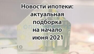 Новости ипотеки: актуальная подборка на начало июня 2021